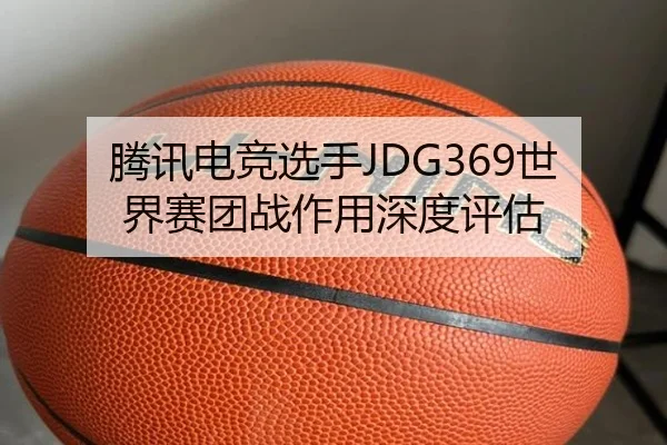腾讯电竞选手JDG369世界赛团战作用深度评估 - youde88